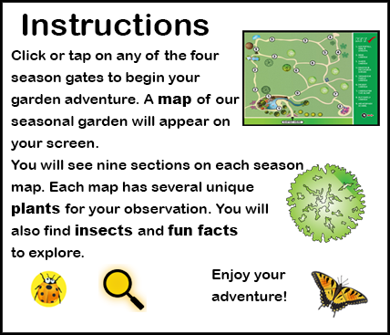 Instructions: Click, tap, or roll your mouse to any of the four season gates to begin your garden adventure. A map of a season garden will appear on your screen. You will see nine sections on each season map. Each map has several unique plants for your observation. You will also find insects and fun facts to explore. Enjoy your adventure!